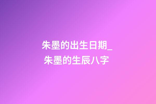 朱墨的出生日期_  朱墨的生辰八字